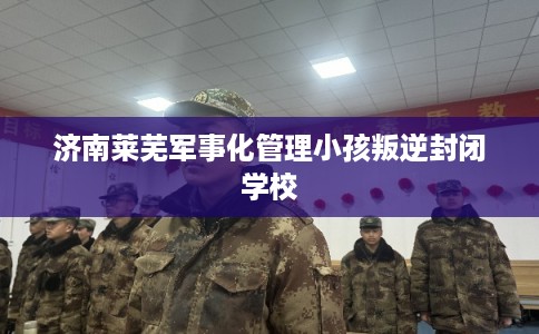 济南莱芜军事化管理小孩叛逆封闭学校