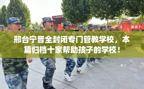 邢台宁晋全封闭专门管教学校，本篇归档十家帮助孩子的学校！