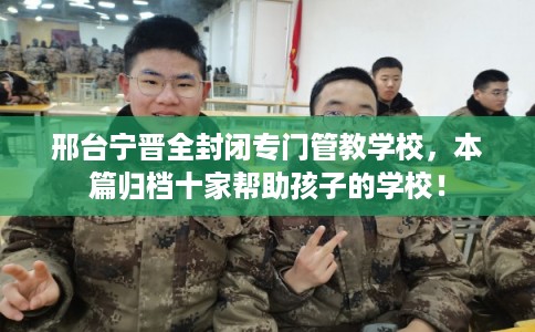 邢台宁晋全封闭专门管教学校，本篇归档十家帮助孩子的学校！