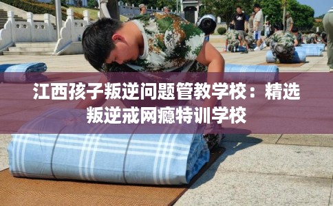 江西孩子叛逆问题管教学校:精选叛逆戒网瘾特训学校 江西孩子叛逆问题管教学校:精选叛逆戒网瘾特训学校