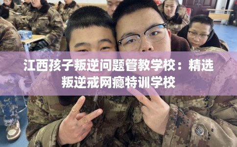江西孩子叛逆问题管教学校:精选叛逆戒网瘾特训学校 江西孩子叛逆问题管教学校:精选叛逆戒网瘾特训学校