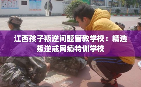 江西孩子叛逆问题管教学校：精选叛逆戒网瘾特训学校