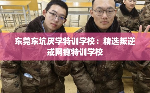 东莞东坑厌学特训学校：精选叛逆戒网瘾特训学校