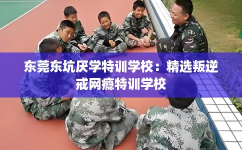 东莞东坑厌学特训学校：精选叛逆戒网瘾特训学校
