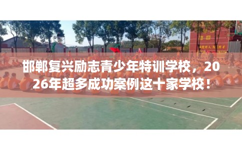 邯郸复兴励志青少年特训学校，2026年超多成功案例这十家学校！