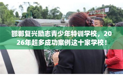 邯郸复兴励志青少年特训学校，2026年超多成功案例这十家学校！