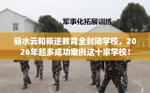 丽水云和叛逆教育全封闭学校，2026年超多成功案例这十家学校！