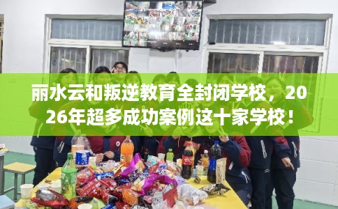 丽水云和叛逆教育全封闭学校，2026年超多成功案例这十家学校！