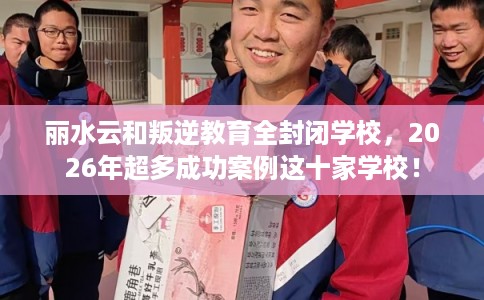 丽水云和叛逆教育全封闭学校，2026年超多成功案例这十家学校！