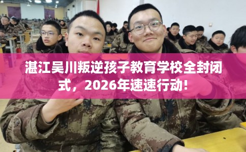 湛江吴川叛逆孩子教育学校全封闭式,2026年速速行动! 湛江吴川叛逆孩子教育学校全封闭式,2026年速速行动!
