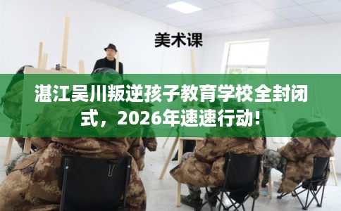 湛江吴川叛逆孩子教育学校全封闭式，2026年速速行动!