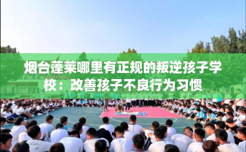 烟台蓬莱哪里有正规的叛逆孩子学校:改善孩子不良行为习惯 烟台蓬莱哪里有正规的叛逆孩子学校:改善孩子不良行为习惯
