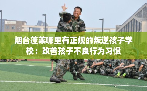 烟台蓬莱哪里有正规的叛逆孩子学校:改善孩子不良行为习惯 烟台蓬莱哪里有正规的叛逆孩子学校:改善孩子不良行为习惯
