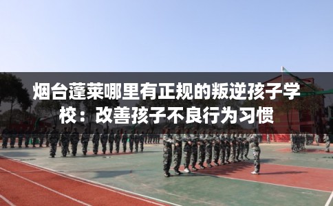 烟台蓬莱哪里有正规的叛逆孩子学校：改善孩子不良行为习惯