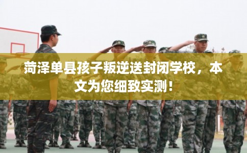 菏泽单县孩子叛逆送封闭学校，本文为您细致实测！