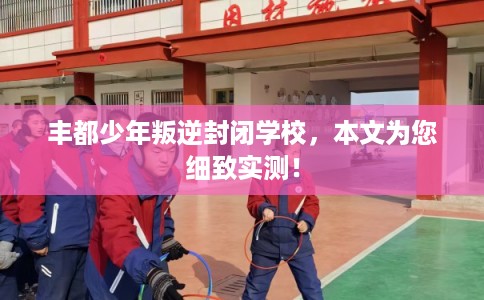 丰都少年叛逆封闭学校,本文为您细致实测! 丰都少年叛逆封闭学校,本文为您细致实测!