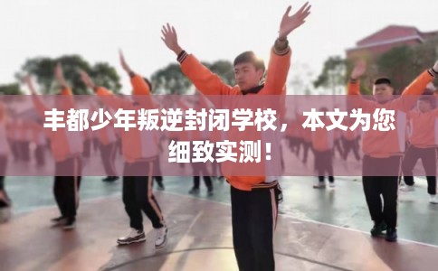 丰都少年叛逆封闭学校,本文为您细致实测! 丰都少年叛逆封闭学校,本文为您细致实测!
