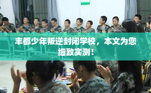 丰都少年叛逆封闭学校，本文为您细致实测！