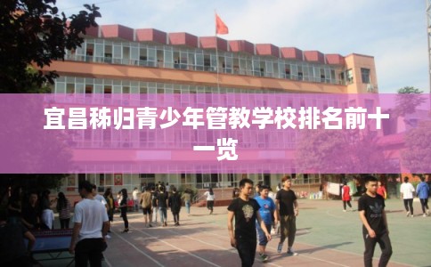 宜昌秭归青少年管教学校排名前十一览