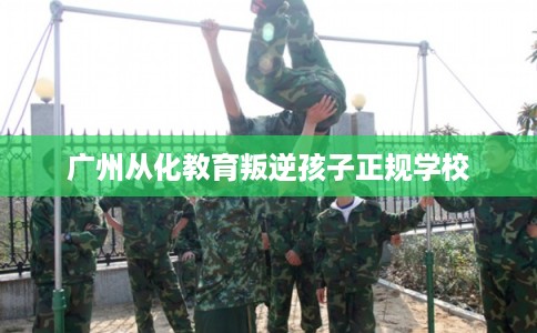 广州从化教育叛逆孩子正规学校 广州从化教育叛逆孩子正规学校