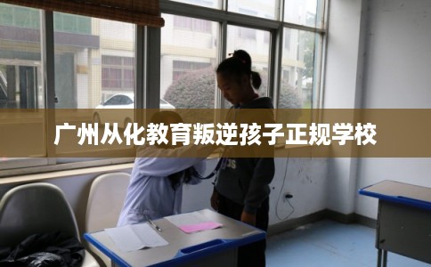 广州从化教育叛逆孩子正规学校 广州从化教育叛逆孩子正规学校