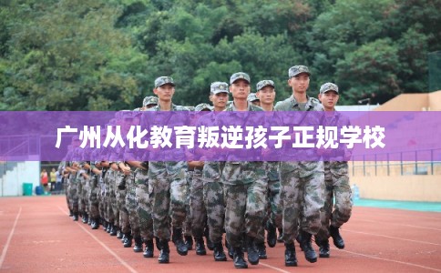 广州从化教育叛逆孩子正规学校 广州从化教育叛逆孩子正规学校