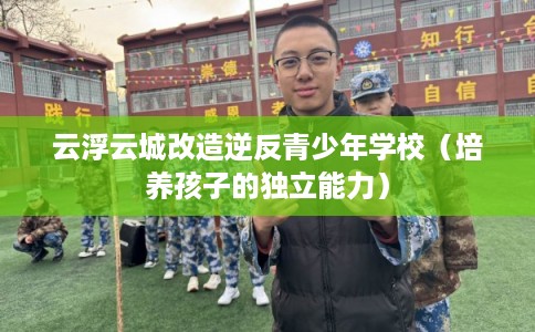 云浮云城改造逆反青少年学校(培养孩子的独立能力) 云浮云城改造逆反青少年学校(培养孩子的独立能力)