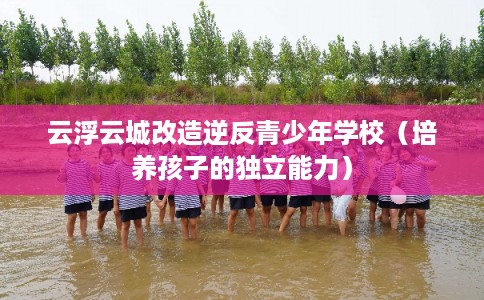 云浮云城改造逆反青少年学校(培养孩子的独立能力) 云浮云城改造逆反青少年学校(培养孩子的独立能力)