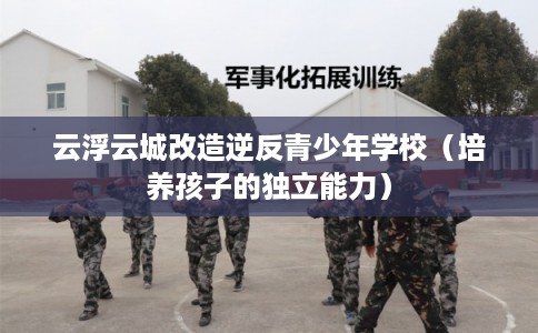 云浮云城改造逆反青少年学校(培养孩子的独立能力) 云浮云城改造逆反青少年学校(培养孩子的独立能力)
