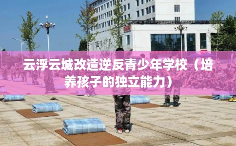 云浮云城改造逆反青少年学校(培养孩子的独立能力) 云浮云城改造逆反青少年学校(培养孩子的独立能力)