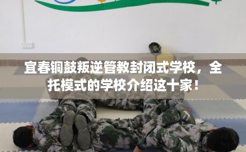 宜春铜鼓叛逆管教封闭式学校，全托模式的学校介绍这十家！