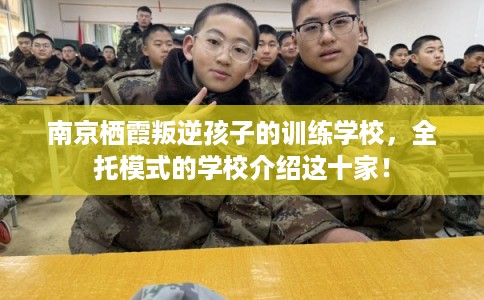 南京栖霞叛逆孩子的训练学校,全托模式的学校介绍这十家! 南京栖霞叛逆孩子的训练学校,全托模式的学校介绍这十家!