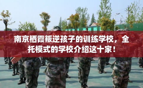 南京栖霞叛逆孩子的训练学校,全托模式的学校介绍这十家! 南京栖霞叛逆孩子的训练学校,全托模式的学校介绍这十家!