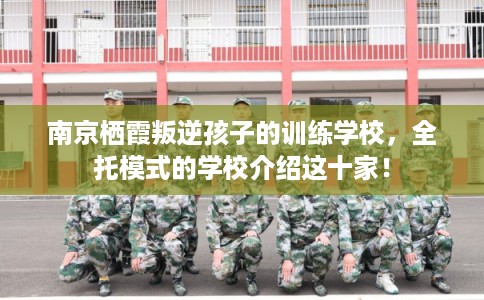 南京栖霞叛逆孩子的训练学校,全托模式的学校介绍这十家! 南京栖霞叛逆孩子的训练学校,全托模式的学校介绍这十家!