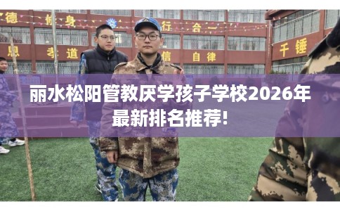 丽水松阳管教厌学孩子学校2026年最新排名推荐! 丽水松阳管教厌学孩子学校2026年最新排名推荐!