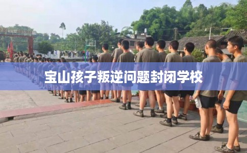 宝山孩子叛逆问题封闭学校 宝山孩子叛逆问题封闭学校