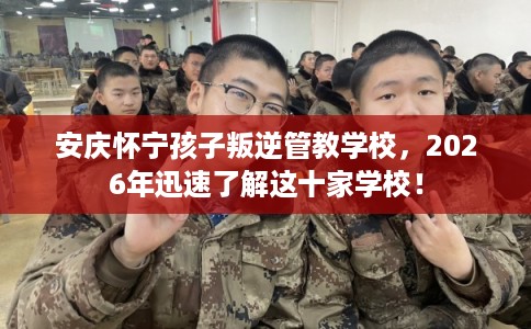 安庆怀宁孩子叛逆管教学校,2026年迅速了解这十家学校! 安庆怀宁孩子叛逆管教学校,2026年迅速了解这十家学校!
