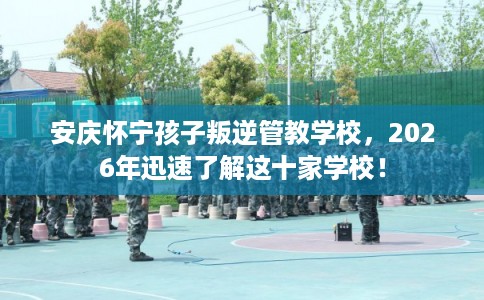 安庆怀宁孩子叛逆管教学校,2026年迅速了解这十家学校! 安庆怀宁孩子叛逆管教学校,2026年迅速了解这十家学校!