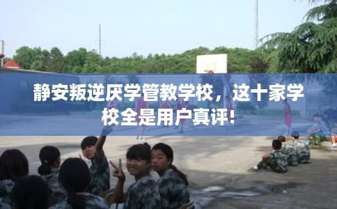 静安叛逆厌学管教学校,这十家学校全是用户真评! 静安叛逆厌学管教学校,这十家学校全是用户真评!