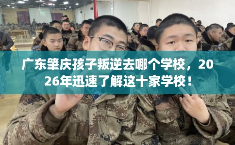 广东肇庆孩子叛逆去哪个学校,2026年迅速了解这十家学校! 广东肇庆孩子叛逆去哪个学校,2026年迅速了解这十家学校!