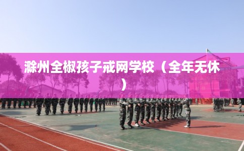 滁州全椒孩子戒网学校（全年无休）