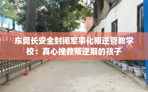 东莞长安全封闭军事化叛逆管教学校：真心挽救叛逆期的孩子
