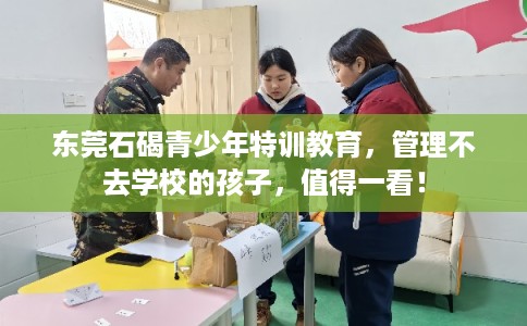 东莞石碣青少年特训教育，管理不去学校的孩子，值得一看！