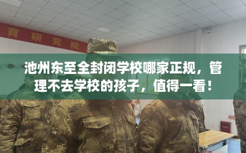 池州东至全封闭学校哪家正规,管理不去学校的孩子,值得一看! 池州东至全封闭学校哪家正规,管理不去学校的孩子,值得一看!