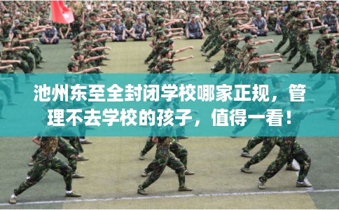 池州东至全封闭学校哪家正规，管理不去学校的孩子，值得一看！
