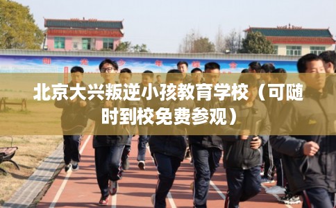 北京大兴叛逆小孩教育学校（可随时到校免费参观）