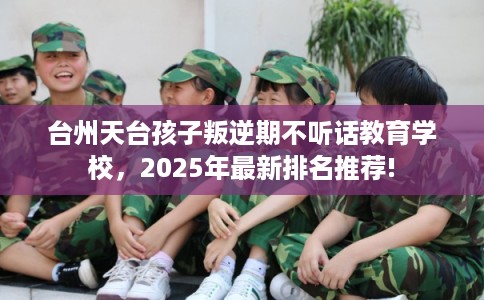 台州天台孩子叛逆期不听话教育学校，2025年最新排名推荐!
