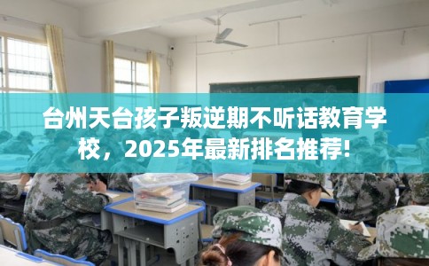 台州天台孩子叛逆期不听话教育学校，2025年最新排名推荐!