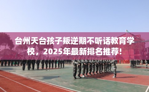 台州天台孩子叛逆期不听话教育学校，2025年最新排名推荐!