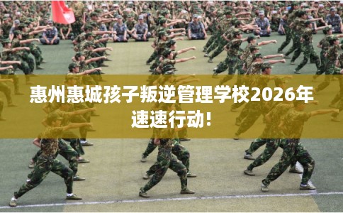 惠州惠城孩子叛逆管理学校2026年速速行动! 惠州惠城孩子叛逆管理学校2026年速速行动!